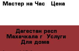 Мастер на Час › Цена ­ 600 - Дагестан респ., Махачкала г. Услуги » Для дома   